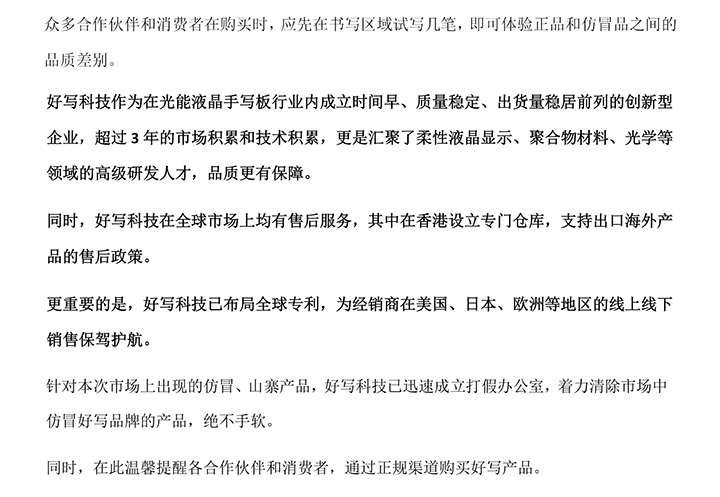 好寫科技作為在光能液晶手寫板行業(yè)內(nèi)成立時(shí)間早、質(zhì)量穩(wěn)定、出貨量穩(wěn)居前列的創(chuàng)新型企業(yè)，超過3年的市場積累和技術(shù)積累，更是匯聚了柔性液晶顯示、聚合物材料、光學(xué)等領(lǐng)域的高級研發(fā)人才，品質(zhì)更有保障。